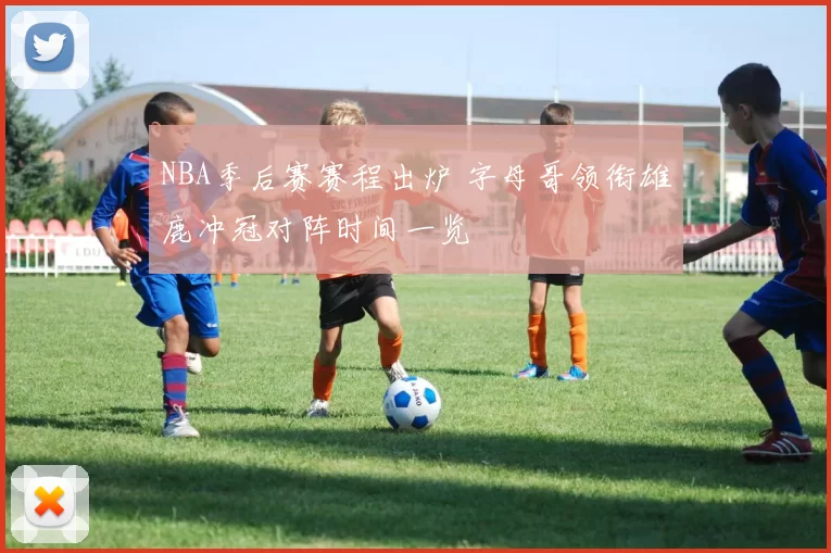 NBA季后赛赛程出炉 字母哥领衔雄鹿冲冠对阵时间一览