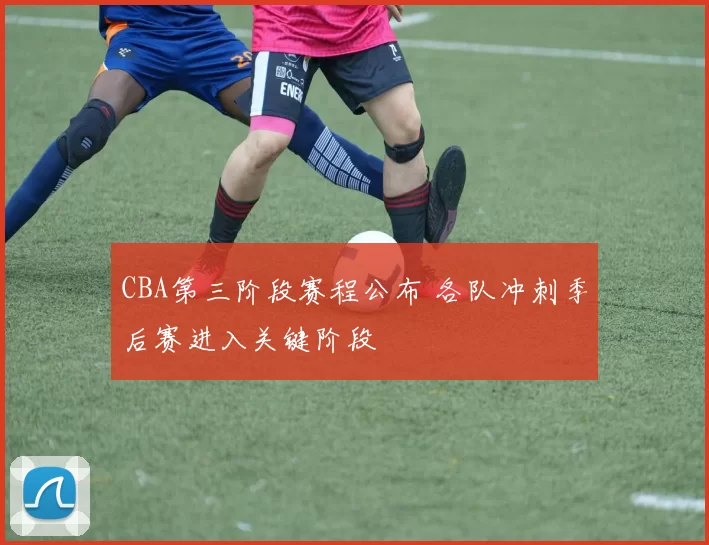 CBA第三阶段赛程公布 各队冲刺季后赛进入关键阶段