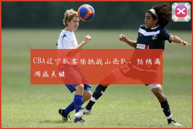 CBA辽宁队客场挑战山西队，防线漏洞成关键