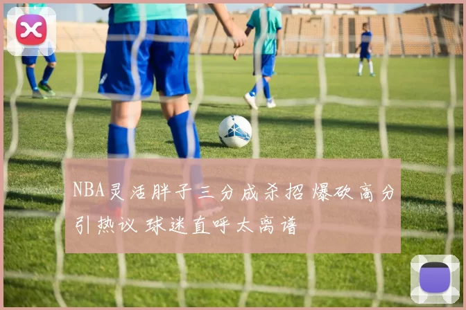 NBA灵活胖子三分成杀招 爆砍高分引热议 球迷直呼太离谱