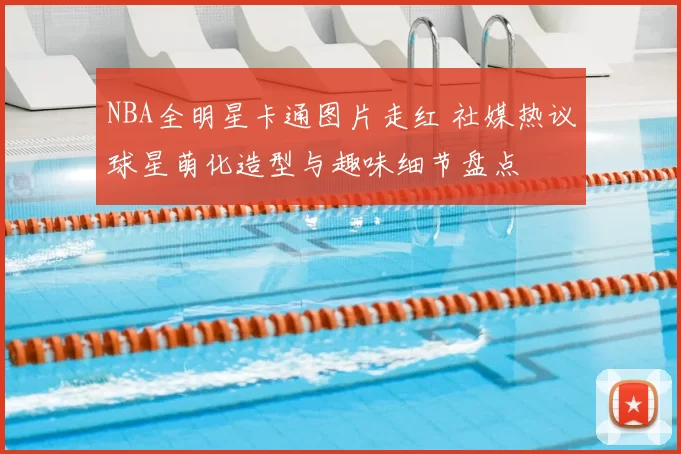 NBA全明星卡通图片走红 社媒热议球星萌化造型与趣味细节盘点