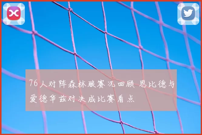 76人对阵森林狼赛况回顾 恩比德与爱德华兹对决成比赛看点