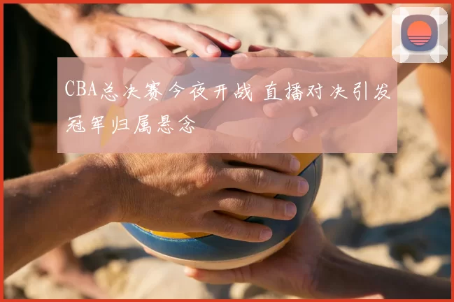 CBA总决赛今夜开战 直播对决引发冠军归属悬念