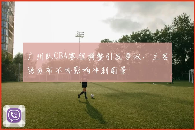 广州队CBA赛程调整引发争议，主客场分布不均影响冲刺前景