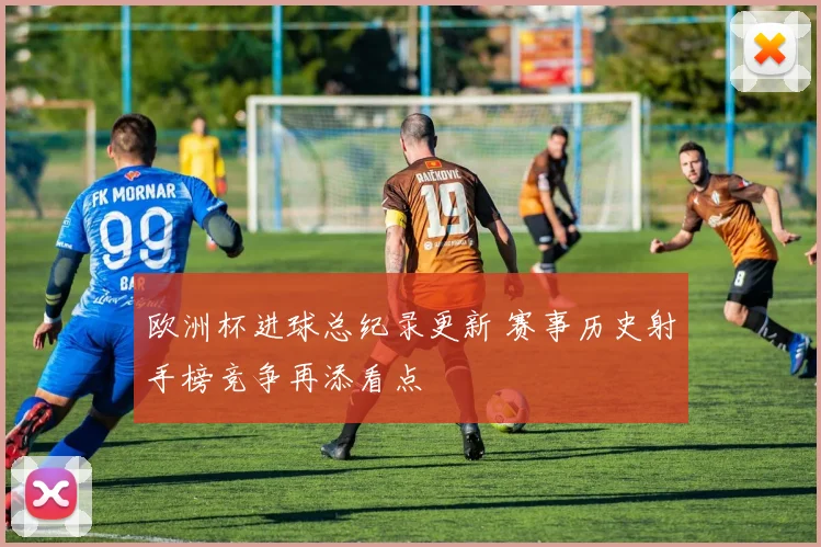 欧洲杯进球总纪录更新 赛事历史射手榜竞争再添看点